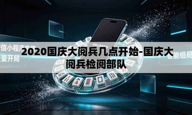 2020国庆大阅兵几点开始-国庆大阅兵检阅部队 2020国庆大阅兵几点开始-国庆大阅兵检阅部队
