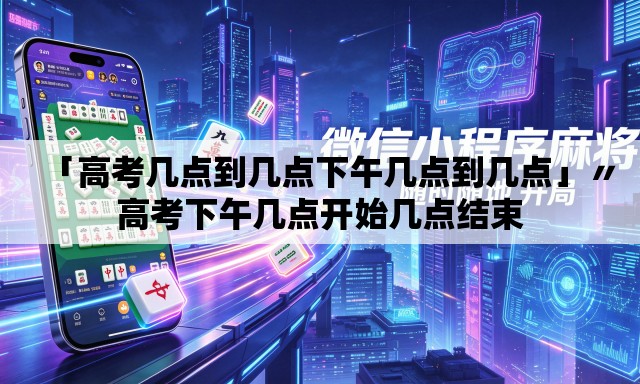 「高考几点到几点下午几点到几点」〃高考下午几点开始几点结束