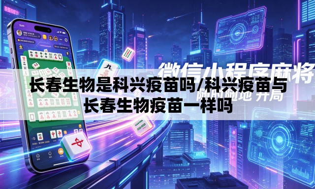 长春生物是科兴疫苗吗/科兴疫苗与长春生物疫苗一样吗