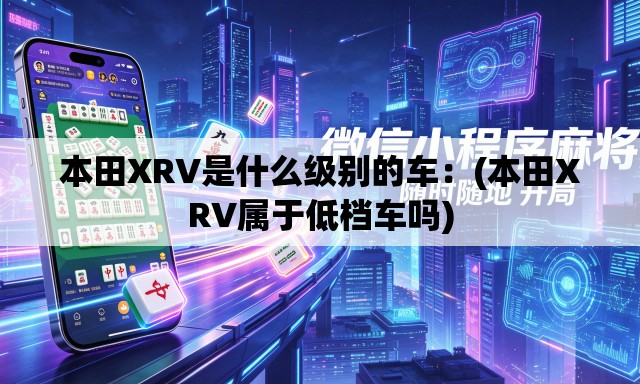 本田XRV是什么级别的车:(本田XRV属于低档车吗) 本田XRV是什么级别的车:(本田XRV属于低档车吗)