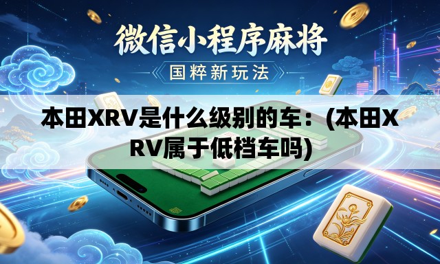 本田XRV是什么级别的车:(本田XRV属于低档车吗) 本田XRV是什么级别的车:(本田XRV属于低档车吗)