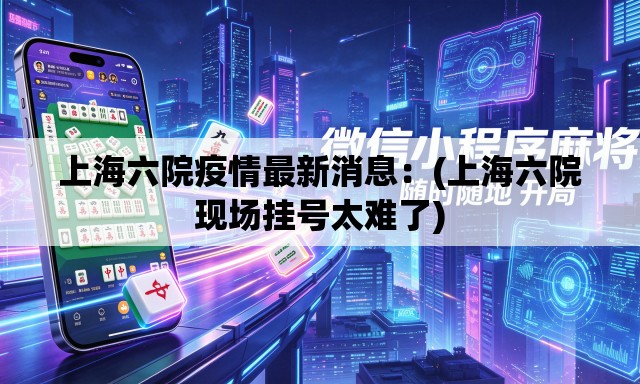 上海六院疫情最新消息：(上海六院现场挂号太难了)