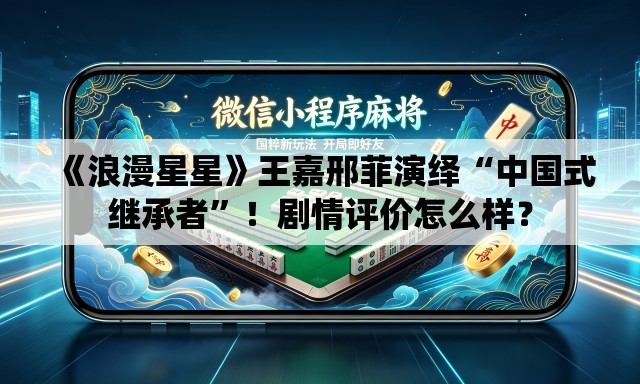 《浪漫星星》王嘉邢菲演绎“中国式继承者”！剧情评价怎么样？
