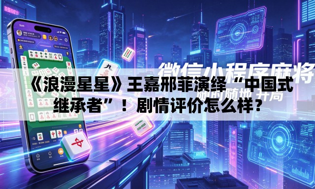 《浪漫星星》王嘉邢菲演绎“中国式继承者”！剧情评价怎么样？